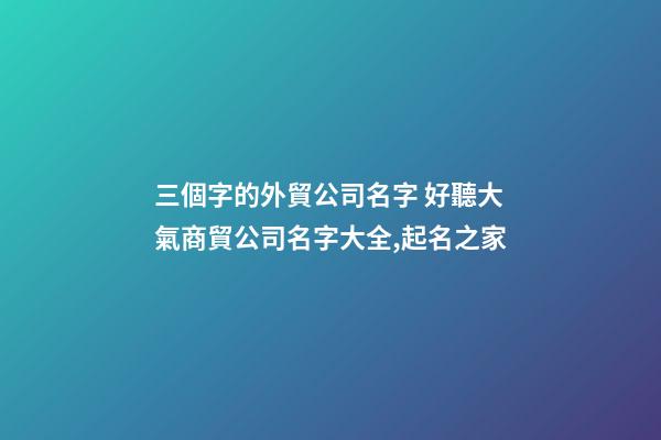三個字的外貿公司名字 好聽大氣商貿公司名字大全,起名之家-第1張-公司起名-玄機派